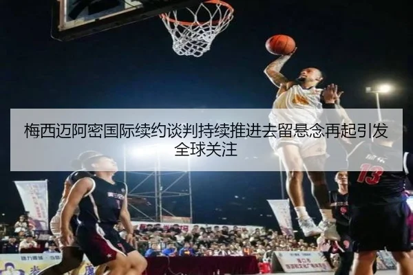 梅西迈阿密国际续约谈判持续推进去留悬念再起引发全球关注