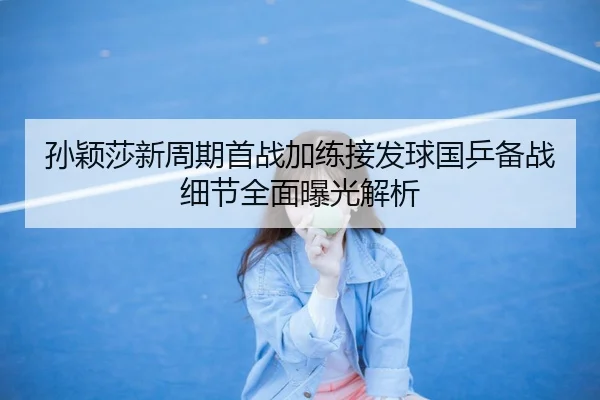 孙颖莎新周期首战加练接发球国乒备战细节全面曝光解析