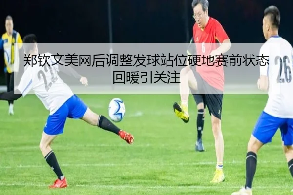 郑钦文美网后调整发球站位硬地赛前状态回暖引关注
